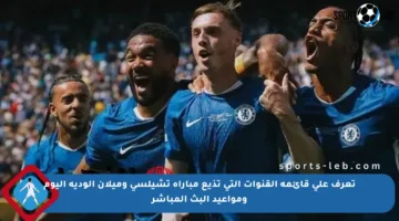 تعرف على قائمة القنوات التي تذيع مباراة تشيلسي وميلان الودية اليوم ومواعيد البث المباشر